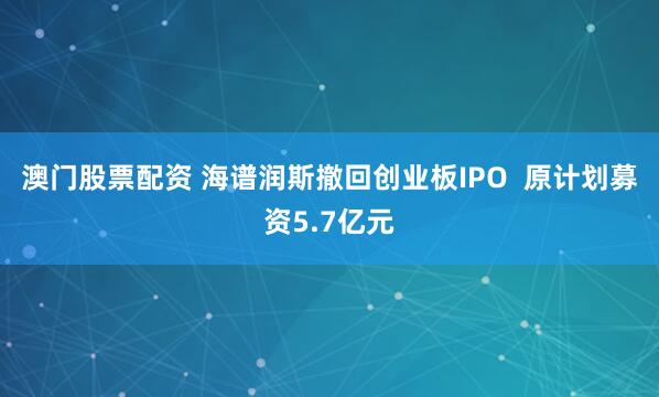 澳门股票配资 海谱润斯撤回创业板IPO  原计划募资5.7亿元