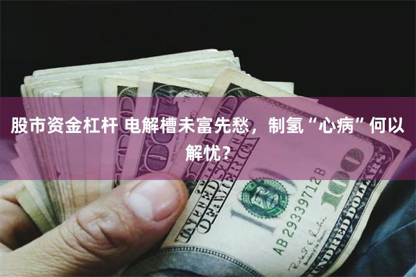 股市资金杠杆 电解槽未富先愁，制氢“心病”何以解忧？