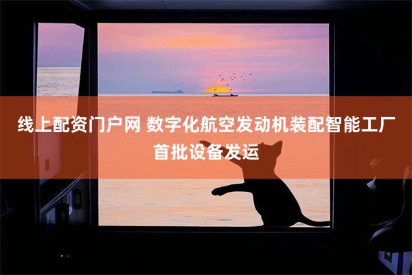 线上配资门户网 数字化航空发动机装配智能工厂首批设备发运