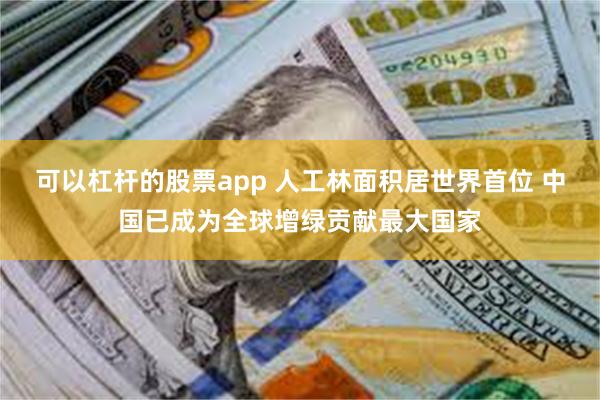 可以杠杆的股票app 人工林面积居世界首位 中国已成为全球增绿贡献最大国家