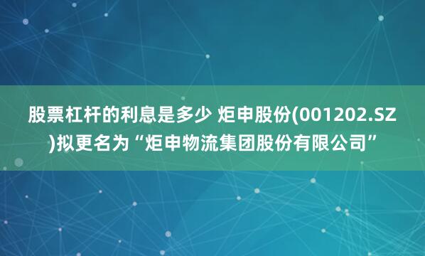 股票杠杆的利息是多少 炬申股份(001202.SZ)拟更名为“炬申物流集团股份有限公司”