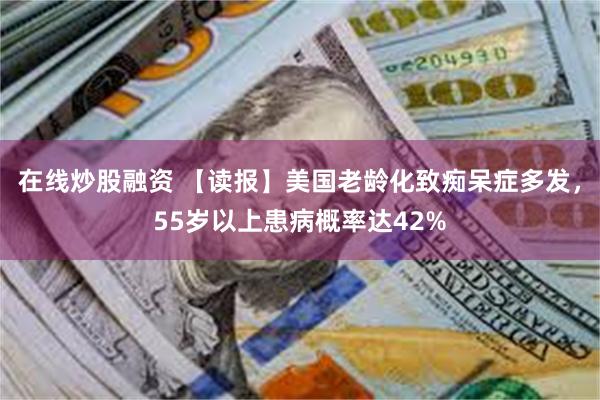 在线炒股融资 【读报】美国老龄化致痴呆症多发，55岁以上患病概率达42%