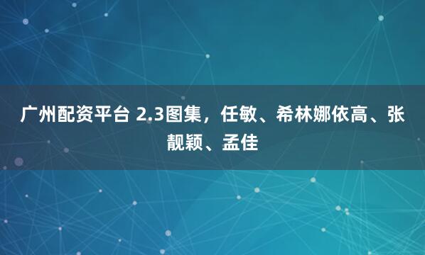 广州配资平台 2.3图集，任敏、希林娜依高、张靓颖、孟佳