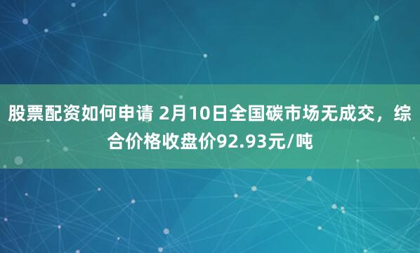 股票配资如何申请 2月10日全国碳市场无成交，综合价格收盘价92.93元/吨