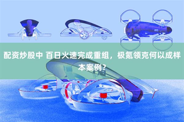 配资炒股中 百日火速完成重组，极氪领克何以成样本案例？