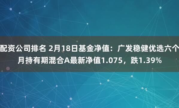 配资公司排名 2月18日基金净值：广发稳健优选六个月持有期混合A最新净值1.075，跌1.39%