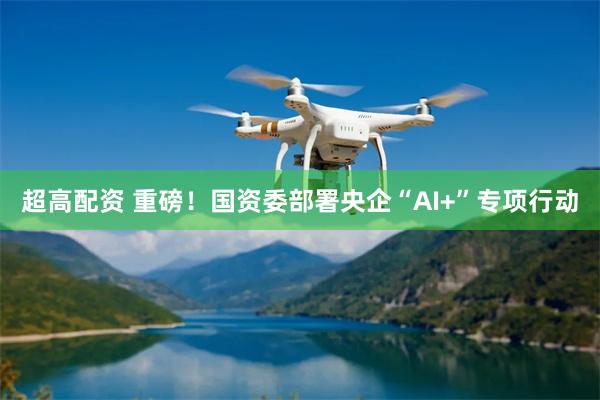 超高配资 重磅！国资委部署央企“AI+”专项行动