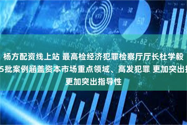 杨方配资线上站 最高检经济犯罪检察厅厅长杜学毅：第55批案例涵盖资本市场重点领域、高发犯罪 更加突出指导性