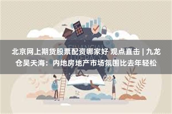 北京网上期货股票配资哪家好 观点直击 | 九龙仓吴天海：内地房地产市场氛围比去年轻松